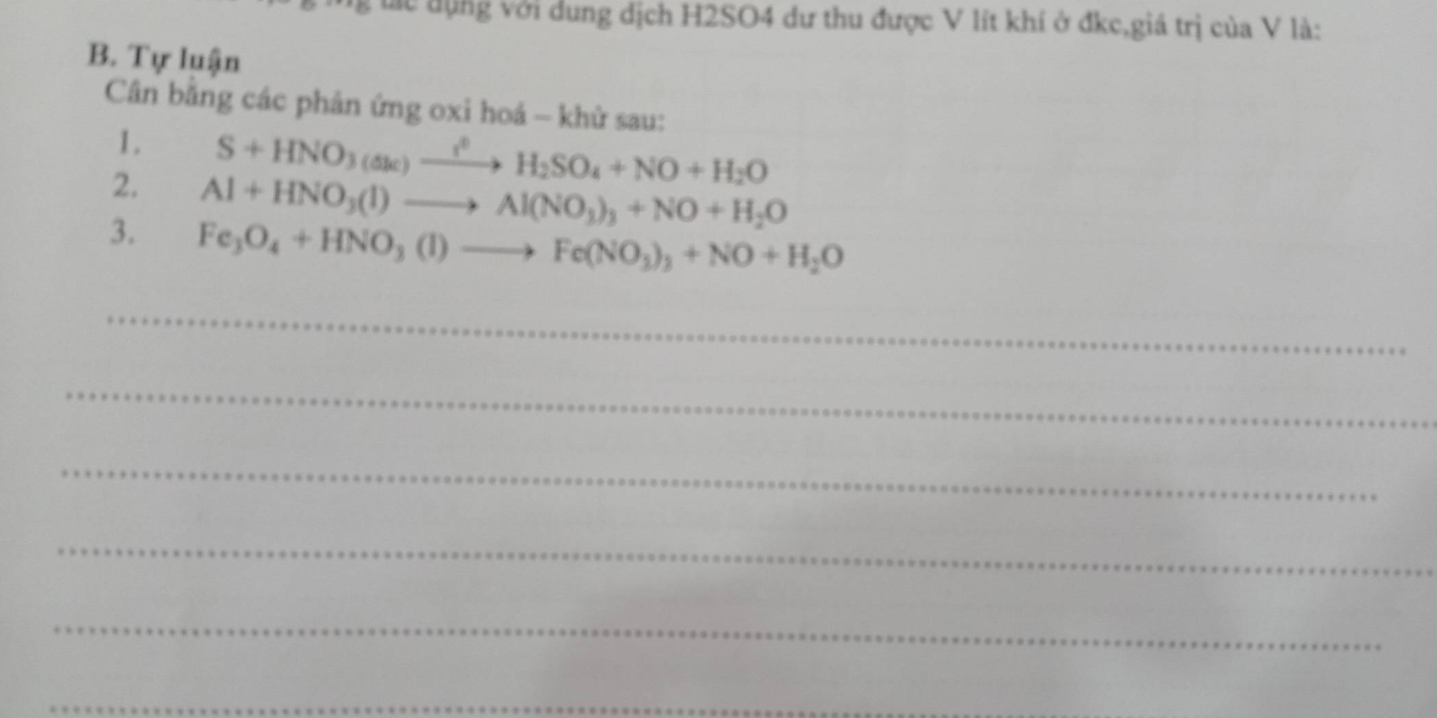 lc dụng với dung dịch H2SO4 dư thu được V lít khí ở đkc,giá trị của V là: 
B. Tự luận 
Cân bằng các phản ứng oxi hoá - khử sau: 
1. S+HNO_3(△ k)xrightarrow i^0H_2SO_4+NO+H_2O
2. Al+HNO_3(l)to Al(NO_3)_3+NO+H_2O
3. Fe_3O_4+HNO_3(l)to Fe(NO_3)_3+NO+H_2O
_ 
_ 
_ 
_ 
_ 
_