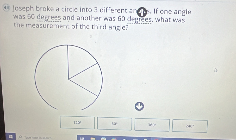 ⑩ Joseph broke a circle into 3 different andles. If one angle
was 60 degrees and another was 60 degrees, what was
the measurement of the third angle?
120°
60°
360°
240°
Type here to search