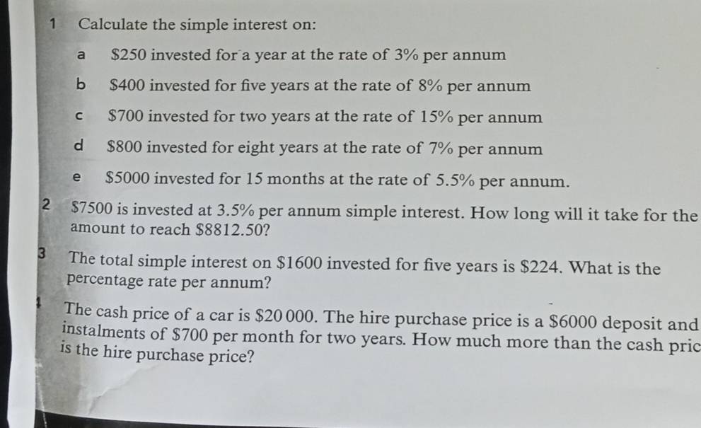 Calculate the simple interest on: 
a $250 invested for a year at the rate of 3% per annum 
b $400 invested for five years at the rate of 8% per annum 
c $700 invested for two years at the rate of 15% per annum 
d $800 invested for eight years at the rate of 7% per annum 
e $5000 invested for 15 months at the rate of 5.5% per annum. 
2 $7500 is invested at 3.5% per annum simple interest. How long will it take for the 
amount to reach $8812.50? 
3 The total simple interest on $1600 invested for five years is $224. What is the 
percentage rate per annum? 
The cash price of a car is $20 000. The hire purchase price is a $6000 deposit and 
instalments of $700 per month for two years. How much more than the cash pric 
is the hire purchase price?