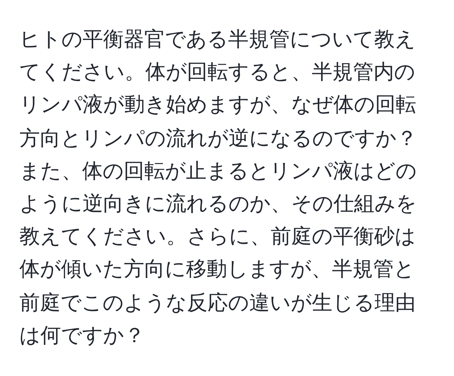 ヒトの平衡器官である半規管について教えてください。体が回転すると、半規管内のリンパ液が動き始めますが、なぜ体の回転方向とリンパの流れが逆になるのですか？また、体の回転が止まるとリンパ液はどのように逆向きに流れるのか、その仕組みを教えてください。さらに、前庭の平衡砂は体が傾いた方向に移動しますが、半規管と前庭でこのような反応の違いが生じる理由は何ですか？