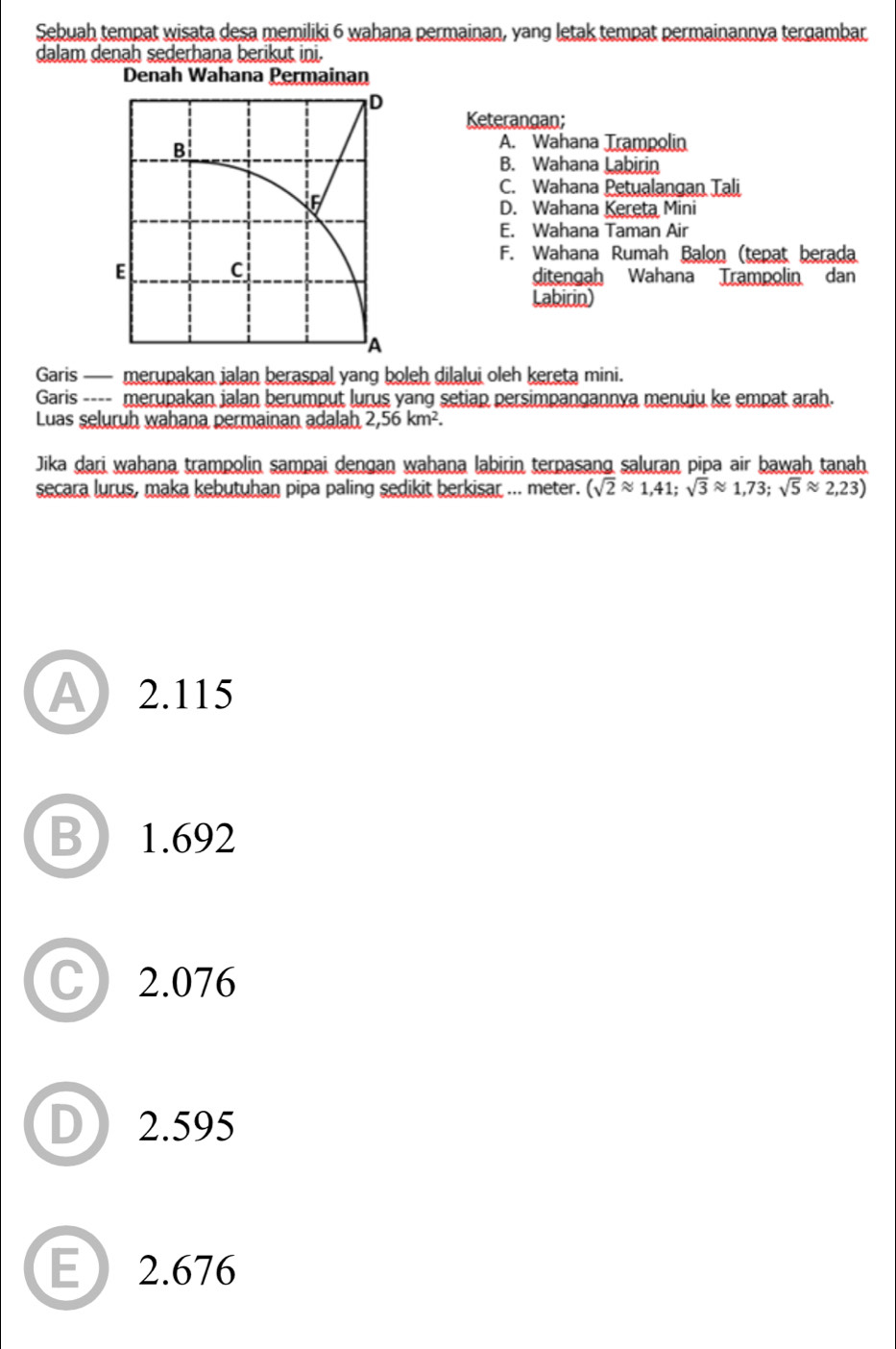Sebuah tempat wisata desa memiliki 6 wahana permainan, yang letak tempat permainannya tergambar
dalam denah sederhana berikut ini.
Denah Wahana Permainan
Keterangan;
A. Wahana Trampolin
B. Wahana Labirin
C. Wahana Petualangan Tali
D. Wahana Kereta Mini
E. Wahana Taman Air
F. Wahana Rumah Balon (tepat berada
ditengah Wahana Trampolin dan
Labirin)
Garis — merupakan jalan beraspal yang boleh dilalui oleh kereta mini.
Garis ---- merupakan jalan berumput lurus yang setiap persimpangannya menuju ke empat arah.
Luas seluruh wahana permainan adalah 2,56km^2. 
Jika dari wahana trampolin sampai dengan wahana labirin terpasang saluran pipa air bawah tanah
secara lurus, maka kebutuhan pipa paling sedikit berkisar ... meter. (sqrt(2)approx 1,41; sqrt(3)approx 1,73; sqrt(5)approx 2,23)
A 2.115
B 1.692
C 2.076
D 2.595
E 2.676