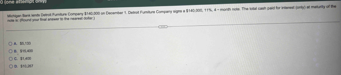 0 (one attempt only)
Michigan Bank lends Detroit Furniture Company $140,000 on December 1. Detroit Furniture Company signs a $140,000, 11%, 4 - month note. The total cash paid for interest (only) at maturity of the
note is: (Round your final answer to the nearest dollar.)
A. $5,133
B. $15,400
C. $1,400
D. $10,267