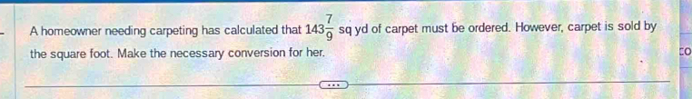  
A homeowner needing carpeting has calculated that 143 7/9  sq yd of carpet must be ordered. However, carpet is sold by 
the square foot. Make the necessary conversion for her. tO