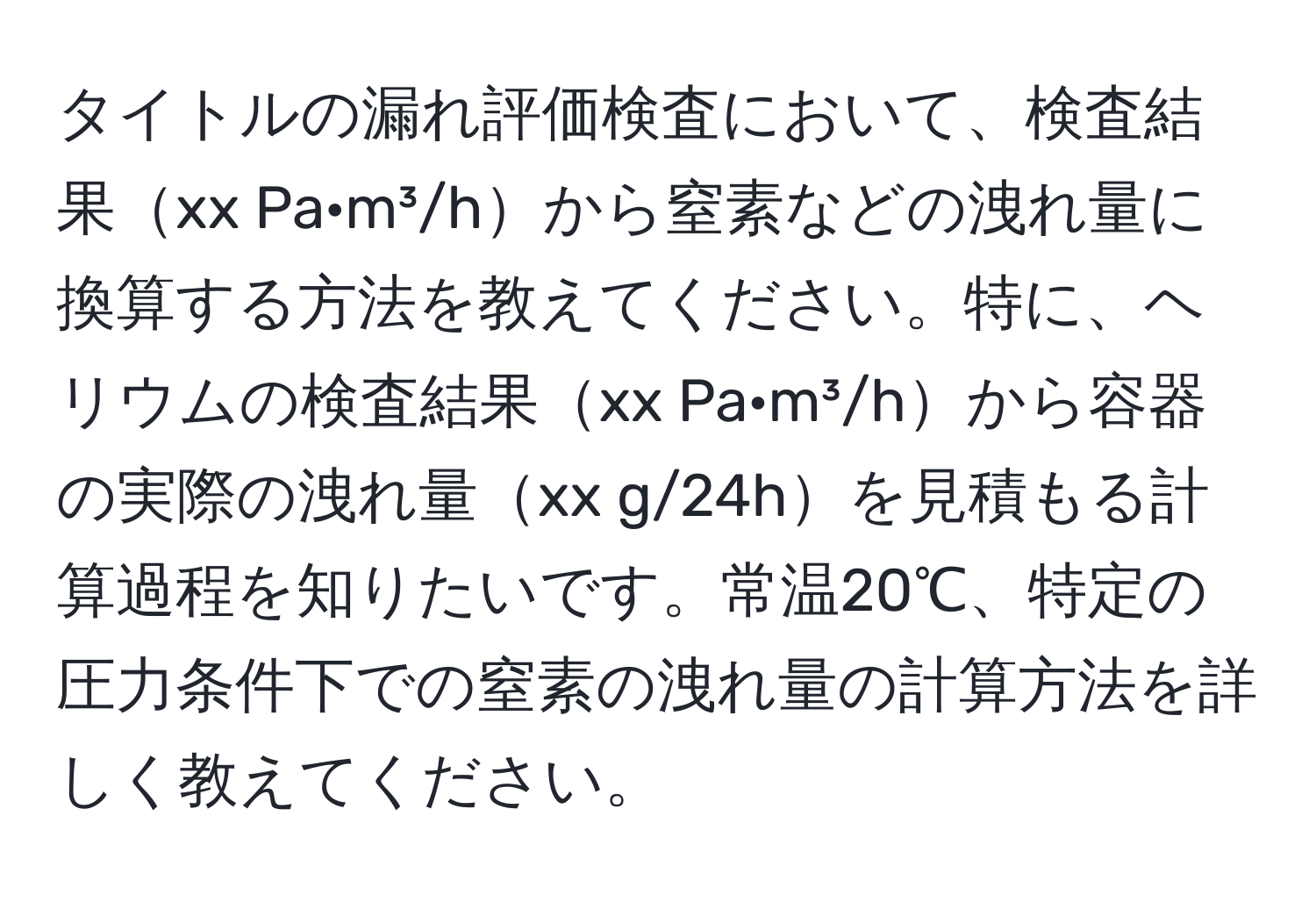 タイトルの漏れ評価検査において、検査結果xx Pa·m³/hから窒素などの洩れ量に換算する方法を教えてください。特に、ヘリウムの検査結果xx Pa·m³/hから容器の実際の洩れ量xx g/24hを見積もる計算過程を知りたいです。常温20℃、特定の圧力条件下での窒素の洩れ量の計算方法を詳しく教えてください。