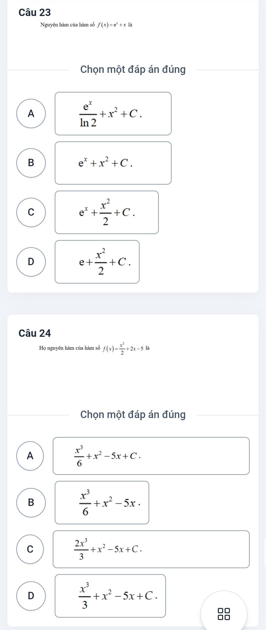 Nguyên hàm của hàm số f(x)=e^x+xla
Chọn một đáp án đúng
A
 e^x/ln 2 +x^2+C.
B
e^x+x^2+C.
C
e^x+ x^2/2 +C.
D
e+ x^2/2 +C. 
Câu 24
Họ nguyên hàm của hàm số f(x)= x^2/2 +2x-5la
Chọn một đáp án đúng
A
 x^3/6 +x^2-5x+C.
B
 x^3/6 +x^2-5x·
C
 2x^3/3 +x^2-5x+C.
D
 x^3/3 +x^2-5x+C. 
□□