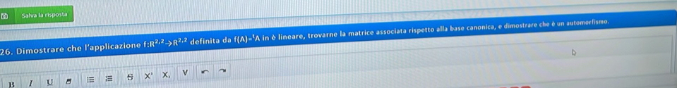 Salva la risposta 
26. Dimostrare che l’applicazione f:R^(2,2)to R^(2,2) definita da f(A)=^1A in è lineare, trovarne la matrice associata rispetto alla base canonica, e dimostrare che è un automorfismo. 
B I U ;= s X' X, √