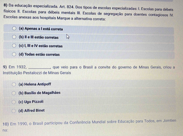 Da educação especializada. Art. 824. Dos tipos de escolas especializadas: I. Escolas para débeis
físicos II. Escolas para débeis mentais III. Escolas de segregação para doentes contagiosos IV.
Escolas anexas aos hospitais Marque a alternativa correta:
(a) Apenas a I está correta
(b) Ⅱ e Ⅲ estão corretas
(c) I, III e IV estão corretas
(d) Todas estão corretas
9) Em 1932, _, que veio para o Brasil a convite do governo de Minas Gerais, criou a
Instituição Pestalozzi de Minas Gerais
(a) Helena Antipoff
(b) Basílio de Magalhães
(c) Ugo Pizzoli
(d) Alfred Binet
10) Em 1990, o Brasil participou da Conferência Mundial sobre Educação para Todos, em Jomtien
na: