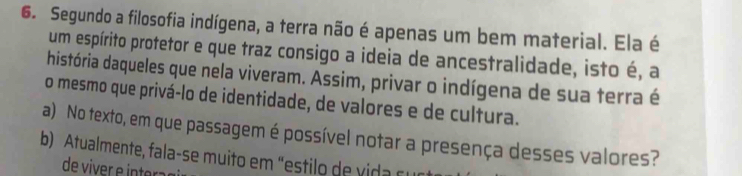 Segundo a filosofia indígena, a terra não é apenas um bem material. Ela é
um espírito protetor e que traz consigo a ideia de ancestralidade, isto é, a
história daqueles que nela viveram. Assim, privar o indígena de sua terra é
o mesmo que privá-lo de identidade, de valores e de cultura.
a) No texto, em que passagem é possível notar a presença desses valores?
b) Atualmente, fala-se muito em "estilo de v i a c 
de viver e interaç