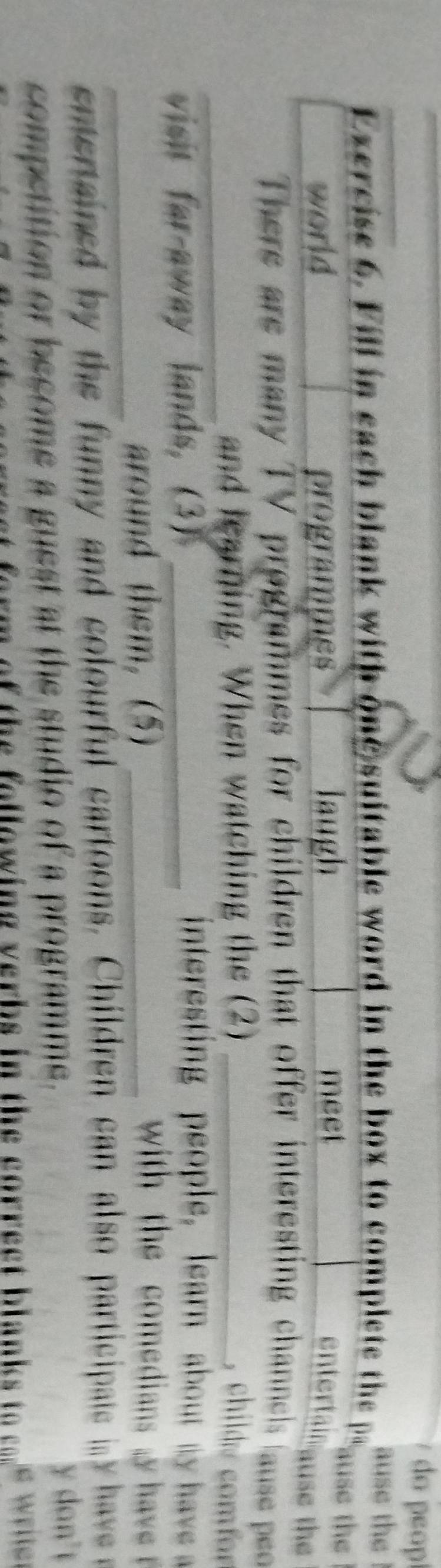 do peop 
ause the 
Exercise 6. Fill in each blank with one suitable word in the box to complete the palse the 
world programmes laugh meet 
entertain ause the 
There are many TV programmes for children that offer interesting channels lause po 
_and learning. When watching the (2) _, child e comfor 
visit far-away lands, (3)_ 
interesting people, learn about my have 
_ 
around them,(5)_ 
wih h omedian e 
enteaned by te funny and colourful cartoons. Children can also participae i h ve 
competition or become a guest at the studio of a programme. 
y don't 
rm of the f ollowing verbs in the correc t blanks to co re we l
