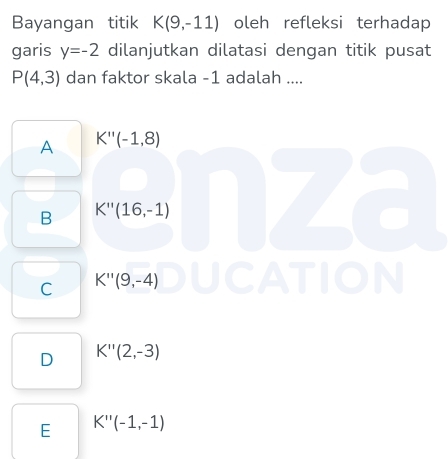 Bayangan titik K(9,-11) oleh refleksi terhadap
garis y=-2 dilanjutkan dilatasi dengan titik pusat
P(4,3) dan faktor skala -1 adalah ....
A K''(-1,8)
B K''(16,-1)
C K''(9,-4)
D K''(2,-3)
E K''(-1,-1)