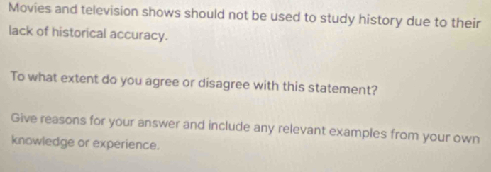 Movies and television shows should not be used to study history due to their 
lack of historical accuracy. 
To what extent do you agree or disagree with this statement? 
Give reasons for your answer and include any relevant examples from your own 
knowledge or experience.