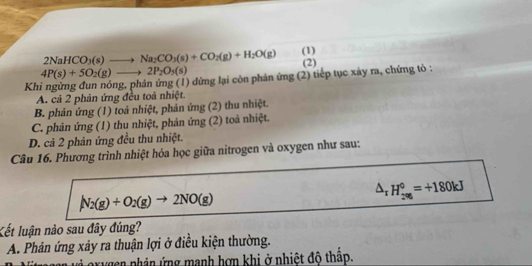 2NaHCO_3(s)to Na_2CO_3(s)+CO_2(g)+H_2O(g) (1)
(2)
4P(s)+5O_2(g)to 2P_2O_5(s)
Khi ngừng đun nóng, phản ứng (1) dừng lại còn phản ứng (2) tiếp tục xảy ra, chứng tỏ :
A. cả 2 phản ứng đều toả nhiệt.
B. phản ứng (1) toả nhiệt, phản ứng (2) thu nhiệt.
C. phản ứng (1) thu nhiệt, phản ứng (2) toả nhiệt.
D. cả 2 phản ứng đều thu nhiệt.
Câu 16. Phương trình nhiệt hóa học giữa nitrogen và oxygen như sau:
N_2(g)+O_2(g)to 2NO(g)
△ _rH_(296)°=+180kJ
Kết luận nào sau đây đúng?
A. Phản ứng xảy ra thuận lợi ở điều kiện thường.
r n nhản ứng manh hơn khi ở nhiệt độ thấp.