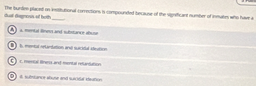 The burden placed on institutional corrections is compounded because of the significant number of inmates who have a
dual diagnosis of both_
A a. mental illness and substance abuse
B b. mental retardation and suicidal ideation
C c. menital illness and mental retardation
D d, substance abuse and suicidal ideation