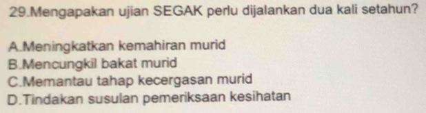 Mengapakan ujian SEGAK perlu dijalankan dua kali setahun?
A.Meningkatkan kemahiran murid
B.Mencungkil bakat murid
C.Memantau tahap kecergasan murid
D.Tindakan susulan pemeriksaan kesihatan