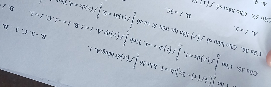 ·Cho ∈tlimits [4f(x)-2x]dx=1. Khi đó ∈tlimits _1^(2f(x)dxbdot a)ng:A.1. 
Câu 35. Cho ∈tlimits _(-2)^2f(x)dx=1, ∈tlimits _(-2)^4f(t)dt=-4 ∈tlimits _2^4f(y)dy. Tính
Câu 36. Cho hàm số f(x) liên tục trên R và có ∈tlimits _0^2f(x)dx=9; ∈tlimits _2^4f(x)dx=4 .B.
A. I=5..A. I=5
B. −3. C. 3. D.
I=-3. C.
B. I=36. I=3. 
Câu 37. Cho hàm số f(x) lié
D. /
A. 4 4
Tính