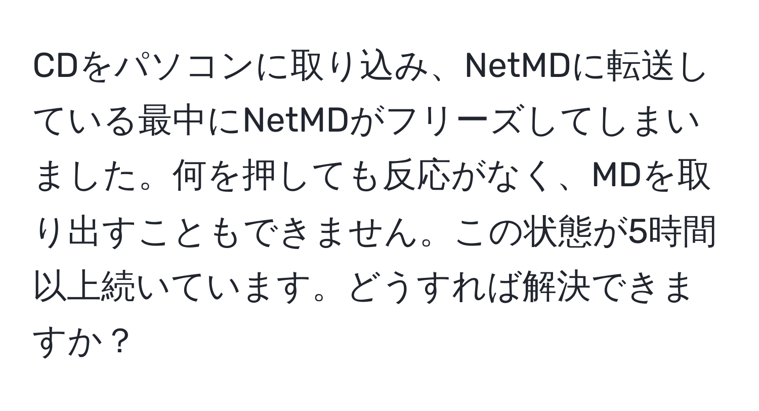 CDをパソコンに取り込み、NetMDに転送している最中にNetMDがフリーズしてしまいました。何を押しても反応がなく、MDを取り出すこともできません。この状態が5時間以上続いています。どうすれば解決できますか？