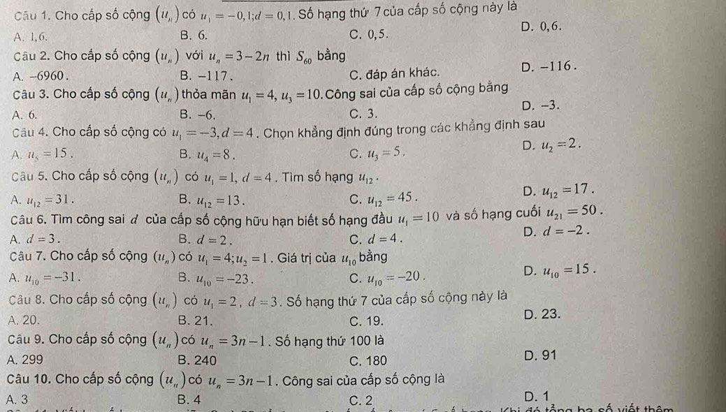 Cho cấp số cộng (u_n) có u_1=-0,l;d=0,1. Số hạng thứ 7 của cấp số cộng này là
A. 1,6. B. 6. C. 0,5. D.0,6.
Câu 2. Cho cấp số cộng (u_n) với u_n=3-2n thì S_60 bằng
A. --6960 . B. -117. C. đáp án khác. D. -116.
Câu 3. Cho cấp số cộng (u_n) thỏa mãn u_1=4,u_3=10. Công sai của cấp số cộng bằng
D. -3.
A. 6. B. -6. C. 3.
Câu 4. Cho cấp số cộng có u_1=-3,d=4. Chọn khẳng định đúng trong các khẳng định sau
A. u_5=15. B. u_4=8. C. u_3=5.
D. u_2=2.
Câu 5. Cho cấp số cộng (u_n) có u_1=1,d=4. Tìm số hạng u_12·
C.
A. u_12=31. B. u_12=13. u_12=45.
D. u_12=17.
Câu 6. Tìm công sai đ của cấp số cộng hữu hạn biết số hạng đầu u_1=10 và số hạng cuối u_21=50.
A. d=3. B. d=2. C. d=4.
D. d=-2.
Câu 7. Cho cấp số cộng (u_n) có u_1=4;u_2=1. Giá trị của u_10 bằng
A. u_10=-31. B. u_10=-23. C. u_10=-20.
D. u_10=15.
Câu 8. Cho cấp số cộng (u_n) có u_1=2,d=3 Số hạng thứ 7 của cấp số cộng này là
A. 20. B. 21. C. 19. D. 23.
Câu 9. Cho cấp số cộng (u_n) có u_n=3n-1 Số hạng thứ 100 là
A. 299 B. 240 C. 180 D. 91
Câu 10. Cho cấp số cộng (u_n) có u_n=3n-1. Công sai của cấp số cộng là
A. 3 B. 4 C. 2 D. 1 vố viết thêm