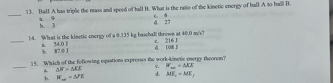 Ball A has triple the mass and speed of ball B. What is the ratio of the kinetic energy of ball A to ball B.
_
a. 9 c. 6
b. 3 d. 27
_
14. What is the kinetic energy of a 0.135 kg baseball thrown at 40.0 m/s?
a. 54.0 J c. 216 J
b. 87.0 J d. 108 J
_
15. Which of the following equations expresses the work-kinetic energy theorem?
a. △ W=△ KE
c. W_net=△ KE
b. W_net=△ PE
d. ME_i=ME_f