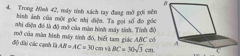 Trong Hình 42, máy tính xách tay đang mở gợi nên 
hình ảnh của một góc nhị diện. Ta gọi số đo góc 
nhị diện đó là độ mở của màn hình máy tính. Tính độ 
mở của màn hình máy tính đó, biết tam giác ABC có 
độ dài các cạnh là AB=AC=30cm và BC=30sqrt(3)cm.