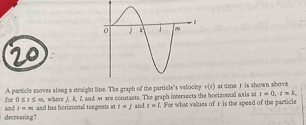 A particle moves along a straight line. The graph of the particle’s velocity v(t) at timet is shown above 
for 0≤ t≤ m , where j, k, l, and m are constants. The graph intersects the horizontal axis at t=0, t=k, 
and t=m and has horizontal tangents at t=j and t=l. For what values of t is the speed of the particle 
decreasing?