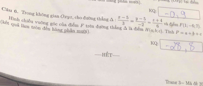 den nãng phần mười). ing (Oxy) tại điểm 
KQ: 
Câu 6. Trong không gian Oxyz, cho đường thẳng Δ :  (x-5)/3 = (y-5)/-2 = (z+4)/6  △ la điểm H(a;b;c). Tính P=a+b+c
Hình chiếu vuông góc của điểm F trên đường thẳng 
và điểm F(1;-6;7). 
(kết quả làm tròn đến hàng phần mười). 
KQ: 
_hết_ 
Trang 3 - Mã đề 20