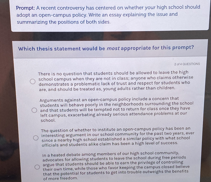 Prompt: A recent controversy has centered on whether your high school should
adopt an open-campus policy. Write an essay explaining the issue and
summarizing the positions of both sides.
Which thesis statement would be most appropriate for this prompt?
2 of 4 QUESTIONS
There is no question that students should be allowed to leave the high
school campus when they are not in class; anyone who claims otherwise
demonstrates a problematic lack of trust and respect for students who
are, and should be treated as, young adults rather than children.
Arguments against an open-campus policy include a concern that
students will behave poorly in the neighborhoods surrounding the school
and that students will be tempted not to return for class once they have
left campus, exacerbating already serious attendance problems at our
school.
The question of whether to institute an open-campus policy has been an
interesting argument in our school community for the past two years, ever
since a nearby high school established a similar policy with what school
officials and students alike claim has been a high level of success.
In a heated debate among members of our high school community,
advocates for allowing students to leave the school during free periods
argue that students should be able to earn the privilege of controlling
their own time, while those who favor keeping the campus closed believe
that the potential for students to get into trouble outweighs the benefits
of more freedom.