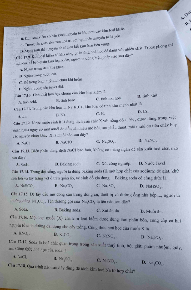 A. Du
B. Kim loại kiềm có bán kính nguyên tử lớn hơn các kim loại khác. B.
C. Tương tác giữa electron hoá trị với hạt nhân nguyên tử là yếu.
D. Mạng tinh thể nguyên tử có liên kết kim loại bền vững.
Câu 17,9. Kim loại kiểm có khả năng phản ứng hoá học dễ dàng với nhiều chất. Trong phòng thí
nghiệm, để bảo quản kim loại kiểm, người ta dùng biện pháp nào sau đây?
A. Ngâm trong đầu hoá khan.
B. Ngâm trong nước cất.
C. Để trong ống thuỷ tinh chứa khí hiểm.
D. Ngâm trong cổn tuyệt đối.
Câu 17.10. Tính chất hoá học chung của kim loại kiểm là
A. tính acid. B. tinh base. C. tính oxi hoá. D. tính khử.
Câu 17.11. Trong các kim loại Li, Na,K, Cs , kim loại có tính khử mạnh nhất là
A. Li. B. Na. C. K. D. Cs.
Câu 17.12. Nước muối sinh lí là dung dịch của chất X với nồng độ 0,9% , được dùng trong việc
ngăn ngừa nguy cơ mất muối đo đồ quá nhiều mồ hôi, sau phẫu thuật, mất muối do tiêu chảy hay
các nguyên nhân khác. X là muối nào sau đây?
A. NaCl . B. NaClO . C. Na_2SO_4. D. NaNO_3.
Câu 17.13. Điện phân dung dịch NaCl bão hoà, không có màng ngăn đễ sản xuất hoá chất nào
sau đây?
A. Soda. B. Baking soda. C. Xút công nghiệp. D. Nước Javel.
Câu 17.14. Trong đời sống, người ta dùng baking soda (là một hợp chất của sodium) để giặt, khử
mùi hội và tẩy trắng vết ố trên quần áo, vệ sinh đồ gia dụng,... Baking soda có công thức là
A. NaHCO_3. B. Na_2CO_3. C. Na_2SO_4. D. NaHSO_4.
Câu 17.15. Để tẩy đầu mỡ đóng cặn trong dụng cụ, thiết bị và đường ống nhà boverline ep ,..., người ta
thường dùng Na_2CO_3. Tên thường gọi của Na_2CO_3 là tên nào sau đây?
A. Soda. B. Baking soda. C. Xút ăn da. D. Muối ăn.
Câu 17.16. Một loại muối (X) của kim loại kiềm được dùng làm phân bón, cung cấp cả hai
nguyên tố dinh dưỡng đa lượng cho cây trồng. Công thức hoá học của muối X là
A. KNO_3. B. K_2CO_3. C. NaNO_3. D. Na_3PO_4.
Câu 17.17. Soda là hoá chất quan trọng trong sản xuất thuỷ tinh, bột giặt, phẩm nhuộm, giấy,
sợi. Công thức hoá học của soda là
A. NaCl B. Na_2SO_4. C. NaNO_3. D. Na_2CO_3.
Câu 17.18. Quá trình nào sau đây dùng để tách kim loại Na từ hợp chất?