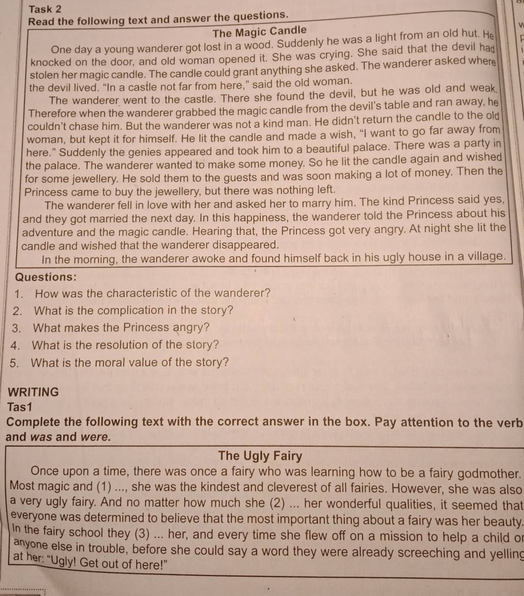 Task 2
Read the following text and answer the questions.
The Magic Candle
V
One day a young wanderer got lost in a wood. Suddenly he was a light from an old hut. He C
knocked on the door, and old woman opened it. She was crying. She said that the devil had
stolen her magic candle. The candle could grant anything she asked. The wanderer asked where
the devil lived. “In a castle not far from here,” said the old woman.
The wanderer went to the castle. There she found the devil, but he was old and weak,
Therefore when the wanderer grabbed the magic candle from the devil's table and ran away, he
couldn't chase him. But the wanderer was not a kind man. He didn't return the candle to the old
woman, but kept it for himself. He lit the candle and made a wish, “I want to go far away from
here." Suddenly the genies appeared and took him to a beautiful palace. There was a party in
the palace. The wanderer wanted to make some money. So he lit the candle again and wished
for some jewellery. He sold them to the guests and was soon making a lot of money. Then the
Princess came to buy the jewellery, but there was nothing left.
The wanderer fell in love with her and asked her to marry him. The kind Princess said yes,
and they got married the next day. In this happiness, the wanderer told the Princess about his
adventure and the magic candle. Hearing that, the Princess got very angry. At night she lit the
candle and wished that the wanderer disappeared.
In the morning, the wanderer awoke and found himself back in his ugly house in a village.
Questions:
1. How was the characteristic of the wanderer?
2. What is the complication in the story?
3. What makes the Princess angry?
4. What is the resolution of the story?
5. What is the moral value of the story?
WRITING
Tas1
Complete the following text with the correct answer in the box. Pay attention to the verb
and was and were.
The Ugly Fairy
Once upon a time, there was once a fairy who was learning how to be a fairy godmother.
Most magic and (1) ..., she was the kindest and cleverest of all fairies. However, she was also
a very ugly fairy. And no matter how much she (2) ... her wonderful qualities, it seemed that
everyone was determined to believe that the most important thing about a fairy was her beauty.
In the fairy school they (3) ... her, and every time she flew off on a mission to help a child or
anyone else in trouble, before she could say a word they were already screeching and yelling
at her: “Ugly! Get out of here!”