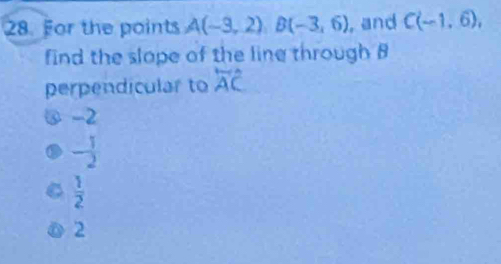 For the points A(-3,2)B(-3,6) , and C(-1,6), 
find the slope of the line through B
perpendicular to overleftrightarrow AC
@ -2
- 1/2 
 1/2 
2