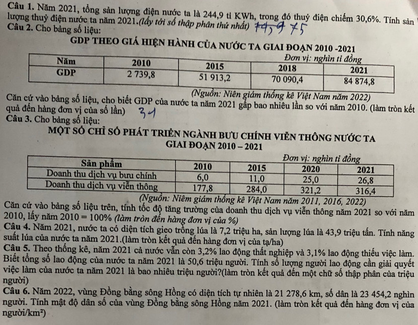 Năm 2021, tổng sản lượng điện nước ta là 244,9 ti KWh, trong đó thuỷ điện chiếm 30,6%. Tính sản
lượng thuỷ điện nước ta năm 2021.(lấy tới số thập phân thứ nhất)
Câu 2. Cho bảng số liệu:
GDP THEO GIÁ HiệN HàNH Của nƯỚC TA GIAI ĐOẠN 2010 -2021
n giám thống kê Việt Nam năm 2022)
Căn cứ vào bảng số liệu, cho biết GDP của nước ta năm 2021 gắp bao nhiêu lần so với năm 2010. (làm tròn kết
quả đến hàng đơn vị của số lần)
Câu 3. Cho bảng số liệu:
một số chỉ số phát trIẻn ngành bưu chính viẻn thông nước ta
GIAI ĐOẠN 2010 - 2021
guồn: Niêm giám thống kê Việt Nam năm 2011, 2016, 2022)
Căn cứ vào bảng số liệu trên, tính tốc độ tăng trường của doanh thu dịch vụ viễn thông năm 2021 so với năm
2010, lấy năm 2010=100% (làm tròn đến hàng đơn vị của %)
Câu 4. Năm 2021, nước ta có diện tích gieo trồng lúa là 7,2 triệu ha, sản lượng lúa là 43,9 triệu tấn. Tính năng
suất lúa của nước ta năm 2021.(làm tròn kết quả đến hàng đơn vị của tạ/ha)
Câu 5. Theo thống kê, năm 2021 cả nước vẫn còn 3,2% lao động thất nghiệp và 3,1% lao động thiếu việc làm.
Biết tổng số lao động của nước ta năm 2021 là 50,6 triệu người. Tính số lượng người lao động cần giải quyết
việc làm của nước ta năm 2021 là bao nhiêu triệu người?(làm tròn kết quả đến một chữ số thập phân của triệu
người)
Câu 6. Năm 2022, vùng Đồng bằng sông Hồng có diện tích tự nhiên là 21 278,6 km, số dân là 23 454,2 nghìn
người. Tính mật độ dân số của vùng Đồng bằng sông Hồng năm 2021. (làm tròn kết quả đến hàng đơn vị của
người/km²)