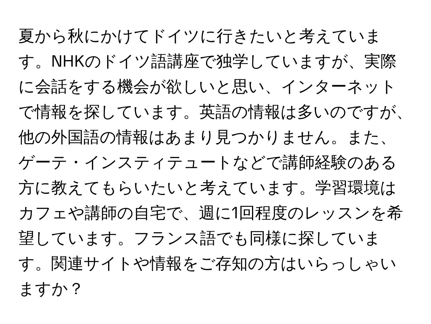 夏から秋にかけてドイツに行きたいと考えています。NHKのドイツ語講座で独学していますが、実際に会話をする機会が欲しいと思い、インターネットで情報を探しています。英語の情報は多いのですが、他の外国語の情報はあまり見つかりません。また、ゲーテ・インスティテュートなどで講師経験のある方に教えてもらいたいと考えています。学習環境はカフェや講師の自宅で、週に1回程度のレッスンを希望しています。フランス語でも同様に探しています。関連サイトや情報をご存知の方はいらっしゃいますか？