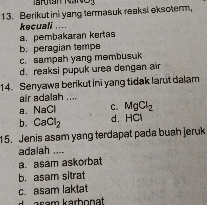 Iarutan NaNO3
13. Berikut ini yang termasuk reaksi eksoterm,
kecuali ..
a. pembakaran kertas
b. peragian tempe
c. sampah yang membusuk
d. reaksi pupuk urea dengan air
14. Senyawa berikut ini yang tidak larut dalam
air adalah ....
NaCl
C. MgCl_2
b. CaCl_2 d. HCl
15. Jenis asam yang terdapat pada buah jeruk
adalah ....
a. asam askorbat
b. asam sitrat
c. asam laktat
a sam karbonat