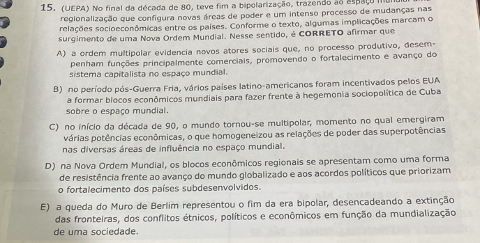 (UEPA) No final da década de 80, teve fim a bipolarização, trazendo ao espaço mu
regionalização que configura novas áreas de poder e um intenso processo de mudanças nas
relações socioeconômicas entre os países. Conforme o texto, algumas implicações marcam o
surgimento de uma Nova Ordem Mundial. Nesse sentido, é CORRETO afirmar que
A) a ordem multipolar evidencia novos atores sociais que, no processo produtivo, desem-
penham funções principalmente comerciais, promovendo o fortalecimento e avanço do
sistema capitalista no espaço mundial.
B) no período pós-Guerra Fria, vários países latino-americanos foram incentivados pelos EUA
a formar blocos econômicos mundiais para fazer frente à hegemonia sociopolítica de Cuba
sobre o espaço mundial.
C) no início da década de 90, o mundo tornou-se multipolar, momento no qual emergiram
várias potências econômicas, o que homogeneizou as relações de poder das superpotências
nas diversas áreas de influência no espaço mundial.
D) na Nova Ordem Mundial, os blocos econômicos regionais se apresentam como uma forma
de resistência frente ao avanço do mundo globalizado e aos acordos políticos que priorizam
o fortalecimento dos países subdesenvolvidos.
E) a queda do Muro de Berlim representou o fim da era bipolar, desencadeando a extinção
das fronteiras, dos conflitos étnicos, políticos e econômicos em função da mundialização
de uma sociedade.