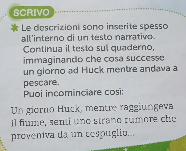 SCRIVO 
Le descrizioni sono inserite spesso 
all’interno di un testo narrativo. 
Continua il testo sul quaderno, 
immaginando che cosa successe 
un giorno ad Huck mentre andava a 
pescare. 
Puoi incominciare così: 
Un giorno Huck, mentre raggiungeva 
il fiume, sentì uno strano rumore che 
proveniva da un cespuglio...