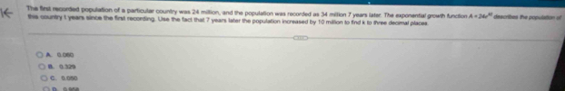 The first recorded population of a particular country was 24 miltion, and the population was recorded as 34 million 7 years later. The exponential growth function A=360° describes the population of
this country t years since the first recording. Use the fact that 7 years later the population increased by 10 million to find k to three decimal places
A. 0.060 . 0.329
C. 0.050