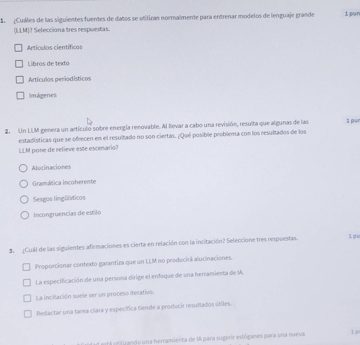 ¿Cuáles de las siguientes fuentes de datos se utilizan normalmente para entrenar modelos de lenguaje grande 1 pun
(LLM)? Selecciona tres respuestas.
Artículos científicos
Libros de texto
Artículos periodísticos
Imágenes
2. Un LLM genera un artículo sobre energía renovable. Al llevar a cabo una revisión, resulta que algunas de las 1 pur
estadísticas que se ofrecen en el resultado no son ciertas. ¿Qué posible problema con los resultados de los
LLM pone de relieve este escenario?
Alucinaciones
Gramática incoherente
Sesgos lingüísticos
Incongruencias de estilo
3. ¿Cuál de las siguientes afirmaciones es cierta en relación con la incitación? Seleccione tres respuestas.
1 pu
Proporcionar contexto garantiza que un LLM no producirá alucinaciones.
La especificación de una persona dirige el enfoque de una herramienta de IA.
La incitación suele ser un proceso iterativo.
Redactar una tarea clara y específica tiende a producir resultados útiles.
ad está utilizando una herramienta de IA para sugerir eslóganes para una nueva
1 p