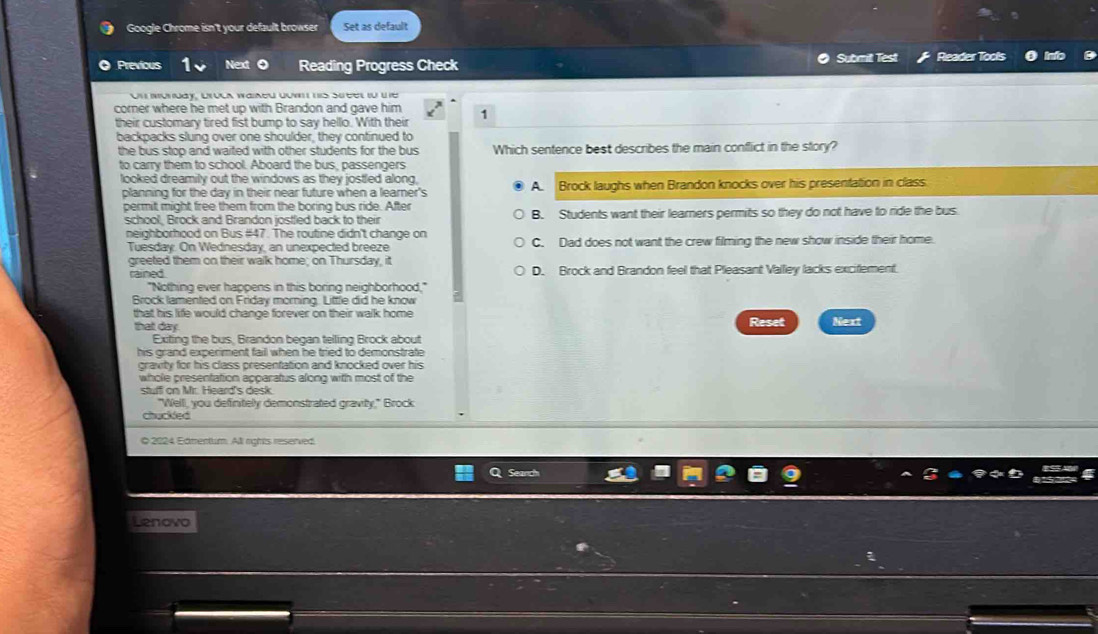 Google Chrome isn't your default browser Set as default
Previous Next Reading Progress Check Submit Test Reader Tools
On monday, bruck waiked down his street to the
corner where he met up with Brandon and gave him 1
their customary tired fist bump to say hello. With their
backpacks slung over one shoulder, they continued to
the bus stop and waited with other students for the bus Which sentence best describes the main conflict in the story?
to carry them to school. Aboard the bus, passengers
looked dreamily out the windows as they jostled along,
planning for the day in their near future when a learner's A. Brock laughs when Brandon knocks over his presentation in class
permit might free them from the boring bus ride. After
school, Brock and Brandon jostled back to their B. Students want their learners permits so they do not have to ride the bus.
neighborhood on Bus # 47. The routine didn't change on
Tuesday. On Wednesday, an unexpected breeze C. Dad does not want the crew filming the new show inside their home.
greeted them on their walk home; on Thursday, it
rained D. Brock and Brandon feel that Pleasant Valley lacks excifement.
"Nothing ever happens in this boring neighborhood,"
Brock lamented on Friday morning. Little did he know 2
that his life would change forever on their walk home Reset Next
that day.
Exiting the bus, Brandon began telling Brock about
his grand experiment fail when he tried to demonstrate
gravity for his class presentation and knocked over his
whole presentation apparatus along with most of the
stuff on Mr. Heard's desk.
"Well, you definitely demonstrated gravity," Brock
chuckled
O 2024 Edmentum. All rights reserved
Lenovo