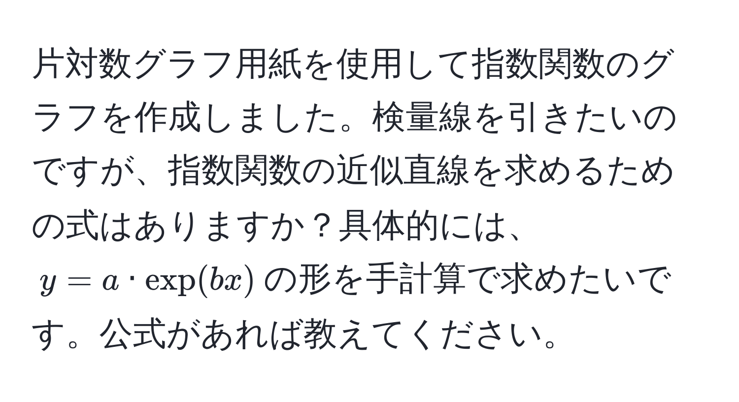 片対数グラフ用紙を使用して指数関数のグラフを作成しました。検量線を引きたいのですが、指数関数の近似直線を求めるための式はありますか？具体的には、$y = a · exp(bx)$の形を手計算で求めたいです。公式があれば教えてください。