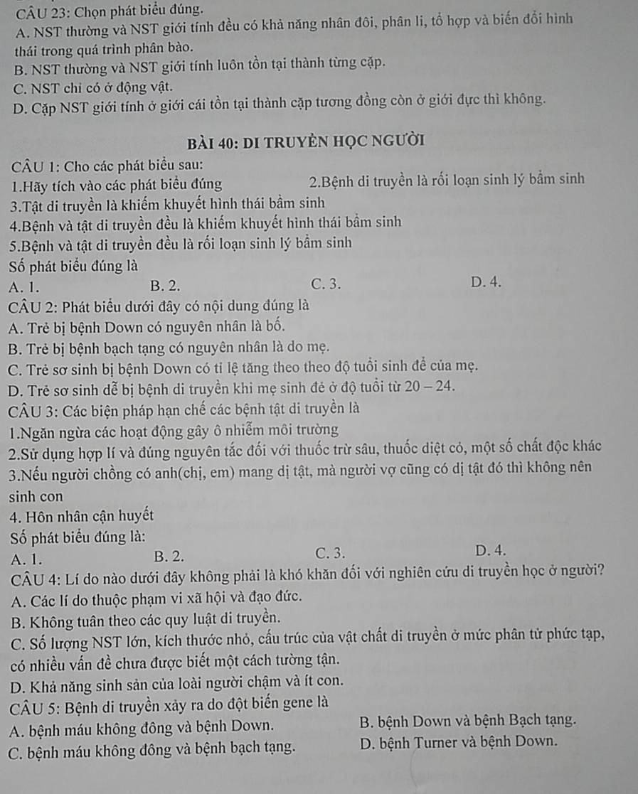 Chọn phát biểu đúng.
A. NST thường và NST giới tính đều có khả năng nhân đôi, phân li, tổ hợp và biến đổi hình
thái trong quá trình phân bào.
B. NST thường và NST giới tính luôn tồn tại thành từng cặp.
C. NST chỉ có ở động vật.
D. Cặp NST giới tính ở giới cái tồn tại thành cặp tương đồng còn ở giới đực thì không.
bài 40: DI TRUYÈN HọC NGười
CÂU 1: Cho các phát biểu sau:
1.Hãy tích vào các phát biểu đúng 2.Bệnh di truyền là rối loạn sinh lý bầm sinh
3.Tật di truyền là khiếm khuyết hình thái bầm sinh
4.Bệnh và tật di truyền đều là khiếm khuyết hình thái bầm sinh
5.Bệnh và tật di truyền đều là rối loạn sinh lý bầm sinh
ố phát biểu đúng là
A. 1. B. 2. C. 3. D. 4.
*  CÂU 2: Phát biểu dưới đây có nội dung đúng là
A. Trẻ bị bệnh Down có nguyên nhân là bố.
B. Trẻ bị bệnh bạch tạng có nguyên nhân là do mẹ.
C. Trẻ sơ sinh bị bệnh Down có tỉ lệ tăng theo theo độ tuổi sinh để của mẹ.
D. Trẻ sơ sinh dễ bị bệnh di truyền khi mẹ sinh đẻ ở độ tuổi từ 20 - 24.
CÂU 3: Các biện pháp hạn chế các bệnh tật di truyền là
1.Ngăn ngừa các hoạt động gây ô nhiễm môi trường
2.Sử dụng hợp lí và đúng nguyên tắc đối với thuốc trừ sâu, thuốc diệt cỏ, một số chất độc khác
3.Nếu người chồng có anh(chị, em) mang dị tật, mà người vợ cũng có dị tật đó thì không nên
sinh con
4. Hôn nhân cận huyết
Số phát biểu đúng là:
A. 1. B. 2. C. 3. D. 4.
CÂU 4: Lí do nào dưới đây không phải là khó khăn đối với nghiên cứu di truyền học ở người?
A. Các lí do thuộc phạm vi xã hội và đạo đức.
B. Không tuân theo các quy luật di truyền.
C. Số lượng NST lớn, kích thước nhỏ, cấu trúc của vật chất di truyền ở mức phân tử phức tạp,
có nhiều vấn đề chưa được biết một cách tường tận.
D. Khả năng sinh sản của loài người chậm và ít con.
CÂU 5: Bệnh di truyền xảy ra do đột biến gene là
A. bệnh máu không đông và bệnh Down.  B. bệnh Down và bệnh Bạch tạng.
C. bệnh máu không đông và bệnh bạch tạng. D. bệnh Turner và bệnh Down.