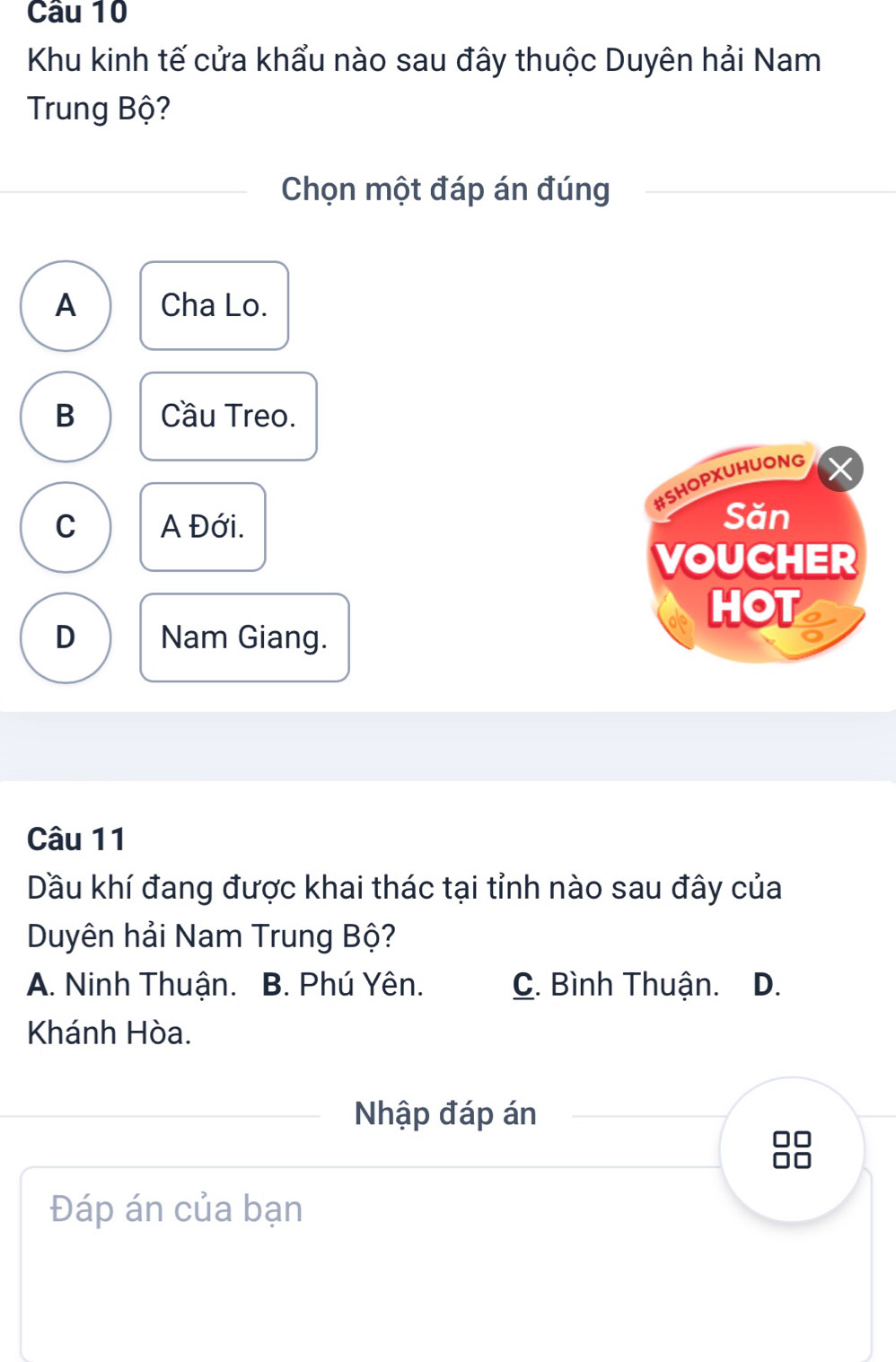 Khu kinh tế cửa khẩu nào sau đây thuộc Duyên hải Nam
Trung Bộ?
Chọn một đáp án đúng
A Cha Lo.
B Cầu Treo.
#SHOPXUHUONG
C A Đới.
Săn
VOUCHER
HOT
D Nam Giang.
Câu 11
Dầu khí đang được khai thác tại tỉnh nào sau đây của
Duyên hải Nam Trung Bộ?
A. Ninh Thuận. B. Phú Yên. C. Bình Thuận. D.
Khánh Hòa.
Nhập đáp án
Đáp án của bạn