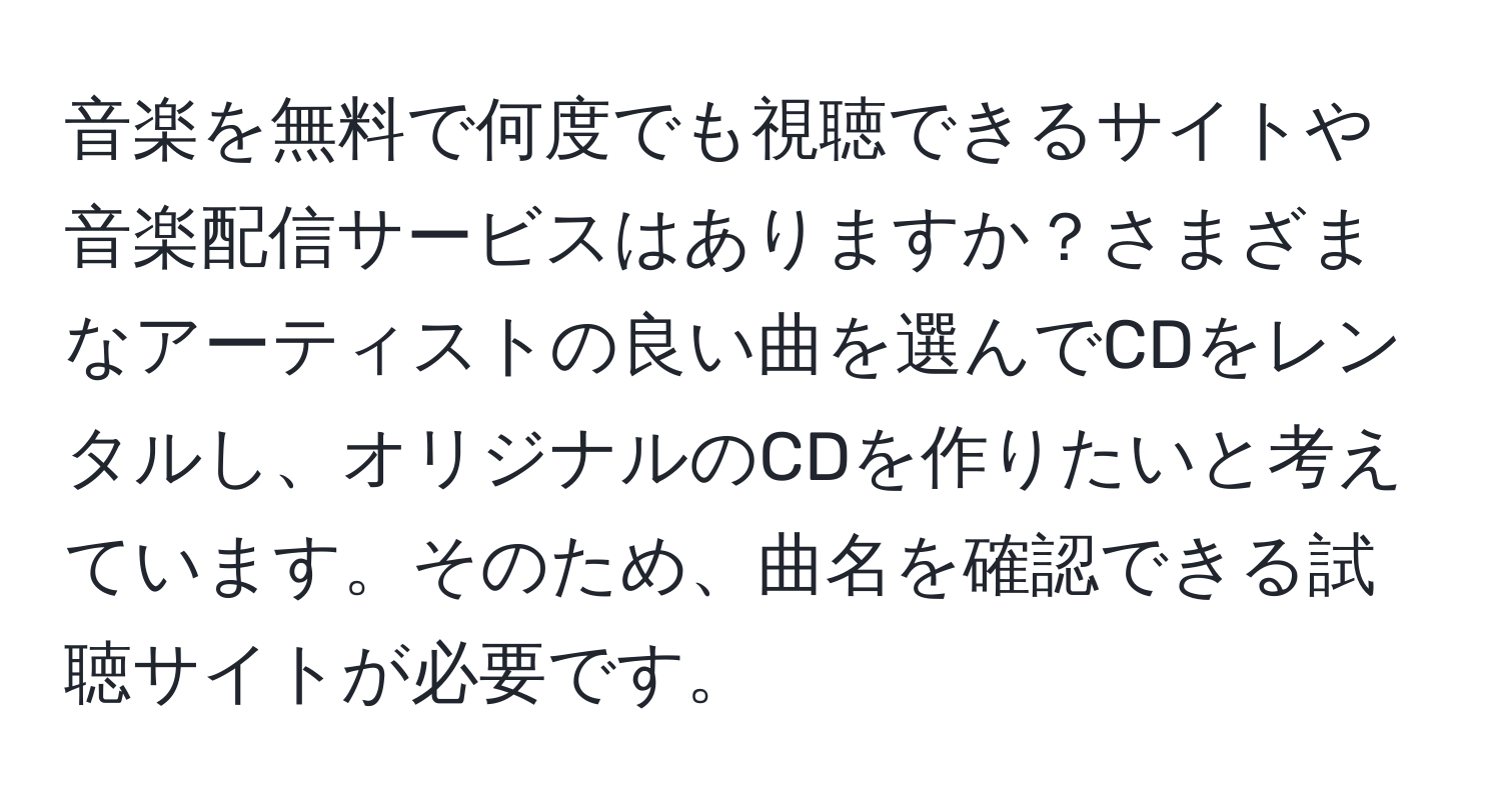 音楽を無料で何度でも視聴できるサイトや音楽配信サービスはありますか？さまざまなアーティストの良い曲を選んでCDをレンタルし、オリジナルのCDを作りたいと考えています。そのため、曲名を確認できる試聴サイトが必要です。