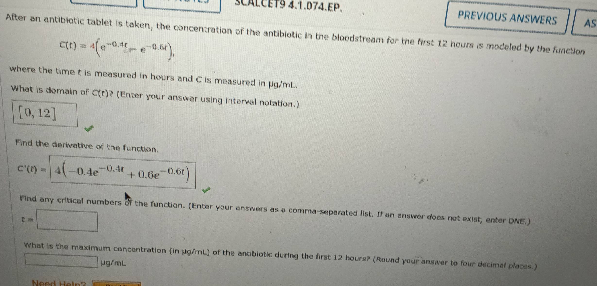 SCALCET9 4.1.074.EP. PREVIOUS ANSWERS AS 
After an antibiotic tablet is taken, the concentration of the antibiotic in the bloodstream for the first 12 hours is modeled by the function
C(t)=4(e^(-0.4t)-e^(-0.6t)), 
where the time t is measured in hours and C is measured in μg/mL. 
What is domain of C(t) ? (Enter your answer using interval notation.)
[0,12]
Find the derivative of the function.
c'(t)=|4(-0.4e^(-0.4t)+0.6e^(-0.6t))
Find any critical numbers of the function. (Enter your answers as a comma-separated list. If an answer does not exist, enter DNE.)
t=□
What is the maximum concentration (in μg/mL) of the antibiotic during the first 12 hours? (Round your answer to four decimal places.)
□ mu g/mL
Need Heln?