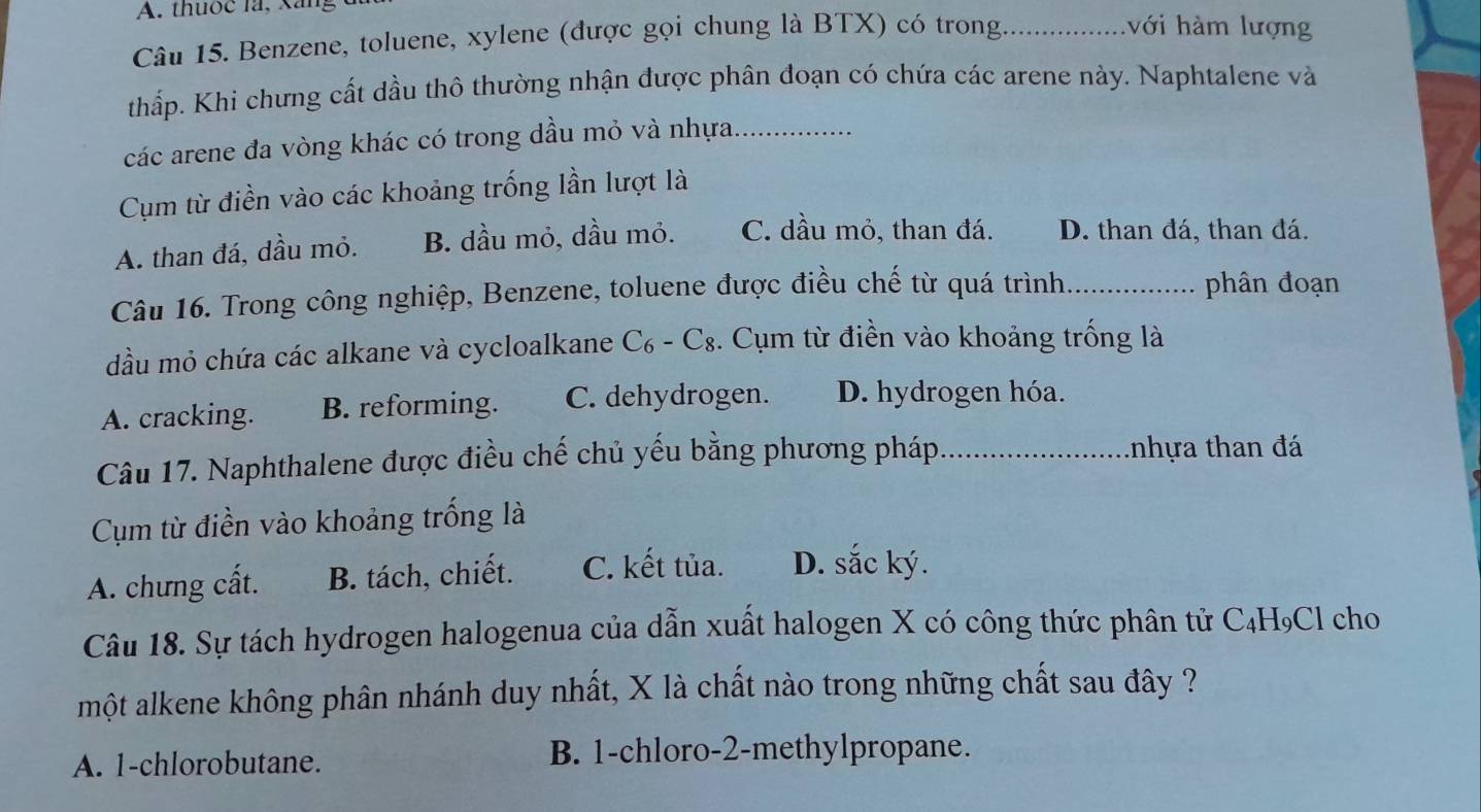 thuốc là, xáng ới hàm lượng
Câu 15. Benzene, toluene, xylene (được gọi chung là BTX) có trong._
thấp. Khi chưng cất dầu thô thường nhận được phân đoạn có chứa các arene này. Naphtalene và
các arene đa vòng khác có trong dầu mỏ và nhựa_
Cụm từ điền vào các khoảng trống lần lượt là
A. than đá, dầu mỏ. B. dầu mỏ, dầu mỏ. C. dầu mỏ, than đá. D. than đá, than đá.
Câu 16. Trong công nghiệp, Benzene, toluene được điều chế từ quá trình _phân đoạn
đầu mỏ chứa các alkane và cycloalkane C_6-C_8. Cụm từ điền vào khoảng trống là
A. cracking. B. reforming. C. dehydrogen. D. hydrogen hóa.
Câu 17. Naphthalene được điều chế chủ yếu bằng phương pháp_ tnhựa than đá
Cụm từ điền vào khoảng trống là
A. chưng cất. B. tách, chiết. C. kết tủa. D. sắc ký.
Câu 18. Sự tách hydrogen halogenua của dẫn xuất halogen X có công thức phân tử C₄H₉Cl cho
một alkene không phân nhánh duy nhất, X là chất nào trong những chất sau đây ?
A. 1 -chlorobutane. B. 1 -chloro -2 -methylpropane.