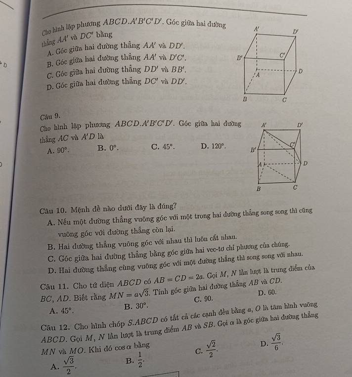 Cho hình lập phương ABCD. A'B'C'D'. Góc giữa hai đường 
thắng AA' và DC' bà 10 f
A. Góc giữa hai đường thẳng AA' và DD'.
D B. Góc giữa hai đường thẳng AA' và D'C'.
C. Góc giữa hai đường thẳng DD' và BB'.
D. Góc giữa hai đường thẳng DC' và DD'.
Câu 9. 
Cho hình lập phương ABCD. A'B'C'D'. Góc giữa hai đường
thẳng AC và A'D là
A. 90°. B. 0°. C. 45°. D. 120°.
Câu 10. Mệnh đề nào dưới đây là đúng?
A. Nếu một đường thẳng vuỡng góc với một trong hai dường thẳng song song thì cũng
vuông góc với đường thẳng còn lại.
B. Hai đường thắng vuông góc với nhau thì luôn cắt nhau.
C. Góc giữa hai đường thẳng bằng góc giữa hai vec-tơ chỉ phương của chúng.
D. Hai đường thẳng cùng vuông góc với một đường thẳng thì song song với nhau.
Câu 11. Cho tứ diện ABCD có AB=CD=2a. Gọi M, N lần lượt là trung điểm của
BC, AD. Biết rằng MN=asqrt(3) 1. Tính góc giữa hai đường thẳng AB và CD.
A. 45°. B. 30°. C. 90. D. 60.
Câu 12. Cho hình chóp S.ABCD có tất cả các cạnh đều bằng a, O là tâm hình vuỡng
ABCD. Gọi M, N lần lượt là trung diểm AB và SB. Gọi α là góc giữa hai đường thẳng
MN và MO. Khi đó cosα bằng
D.
A.  sqrt(3)/2 . B.  1/2 . C.  sqrt(2)/2 .  sqrt(3)/6 .