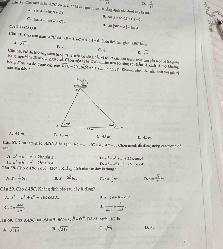 overline 13
D. - 8/13 .
Câu 54. Cho tam giác ABC có A,B,C là các góc nhọn . Khẳng định nào đưới đây là sai?
A. sin A=sin (B+C).
B. cos A+cos (B+C)=0.
C. tan A=tan (B+C).
câu 8+Chat AU9
D. cot (90°-A)=tan A.
Câu 55, Cho tam giác ABC có AB=3,BC=5,CA=6. Diện tích tam giác ABC bằng
A. sqrt(48). B. 6 . C. 8 . D. sqrt(56).
Câu 56. Đề đo khoảng cách từ vị trí A trên bờ sông đến vị trí B của con tàu bị mắc cạn gần một cù lao giữa
sông, người ta đã sử dụng giác kế. Chọn một vị trí C cùng nằm trên bờ sông với điểm A, cách A một khoảng
bằng 50m và đo được các góc widehat BAC=70°,widehat BCA=50° (như hình vẽ). Khoảng cách AB gần nhất với giá trị
nào sau đây ?
A. 44 m. B. 43 m . C. 45 m . D. 42 m .
Câu 57. Cho tam giác ABC có ba cạnh BC=a,AC=b,AB=c. Chọn mệnh đề đúng trong các mệnh đề
sau.
A. a^2=b^2+c^2+2bc.sin A. a^2=b^2+c^2+2bc.cos A.
B.
C. a^2=b^2+c^2-2bc.sin A. D. a^2=b^2+c^2-2bc.cos A.
Câu 58. Cho △ ABC có widehat A=120^o. Khẳng định nào sau đây là đúng?
A. S= 1/4 bc. B. S= sqrt(3)/4 bc. C. S= 1/2 bc. D. S= sqrt(3)/2 bc.
Câu 59. Cho △ ABC * Khẳng định nào sau đây là đúng?
A. a^2=b^2+c^2+2bccos A. B. S=(a+b+c)r.
C. S= abc/4R .  a/sin a = b/sin b .
D.
Câu 60. Cho △ ABC có AB=9;BC=8;hat B=60°. Độ dài cạnh AC là
A. sqrt(113)· B. sqrt(217)· C. sqrt(73)· D. 8 .
9