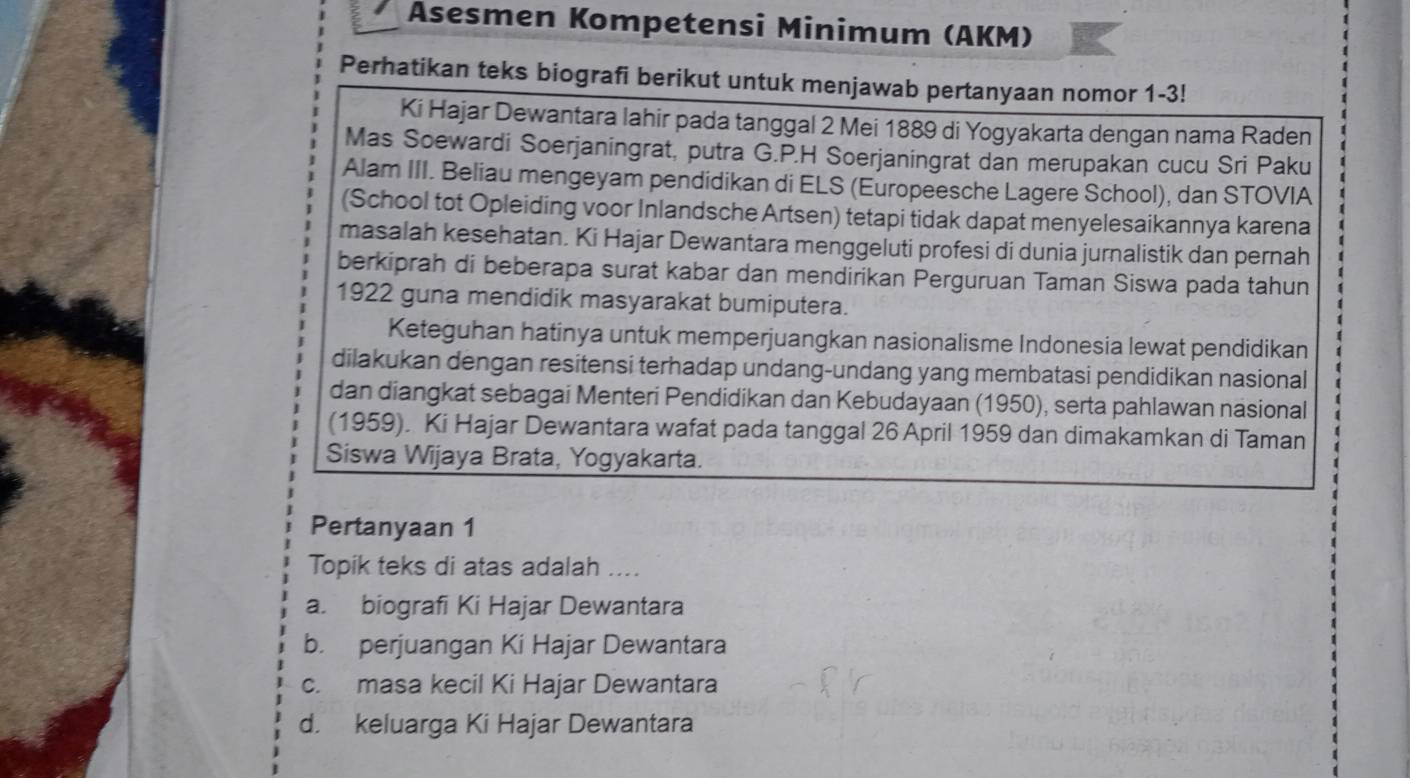 Asesmen Kompetensi Minimum (AKM)
Perhatikan teks biografi berikut untuk menjawab pertanyaan nomor 1-3!
Ki Hajar Dewantara lahir pada tanggal 2 Mei 1889 di Yogyakarta dengan nama Raden
Mas Soewardi Soerjaningrat, putra G.P.H Soerjaningrat dan merupakan cucu Sri Paku
Alam III. Beliau mengeyam pendidikan di ELS (Europeesche Lagere School), dan STOVIA
(School tot Opleiding voor Inlandsche Artsen) tetapi tidak dapat menyelesaikannya karena
masalah kesehatan. Ki Hajar Dewantara menggeluti profesi di dunia jurnalistik dan pernah
berkiprah di beberapa surat kabar dan mendirikan Perguruan Taman Siswa pada tahun
1922 guna mendidik masyarakat bumiputera.
Keteguhan hatinya untuk memperjuangkan nasionalisme Indonesia lewat pendidikan
dilakukan dengan resitensi terhadap undang-undang yang membatasi pendidikan nasional )
dan diangkat sebagai Menteri Pendidikan dan Kebudayaan (1950), serta pahlawan nasional
(1959). Ki Hajar Dewantara wafat pada tanggal 26 April 1959 dan dimakamkan di Taman
Siswa Wijaya Brata, Yogyakarta.
Pertanyaan 1
Topik teks di atas adalah ....
a. biografi Ki Hajar Dewantara
b. perjuangan Ki Hajar Dewantara
c. masa kecil Ki Hajar Dewantara
d. keluarga Ki Hajar Dewantara