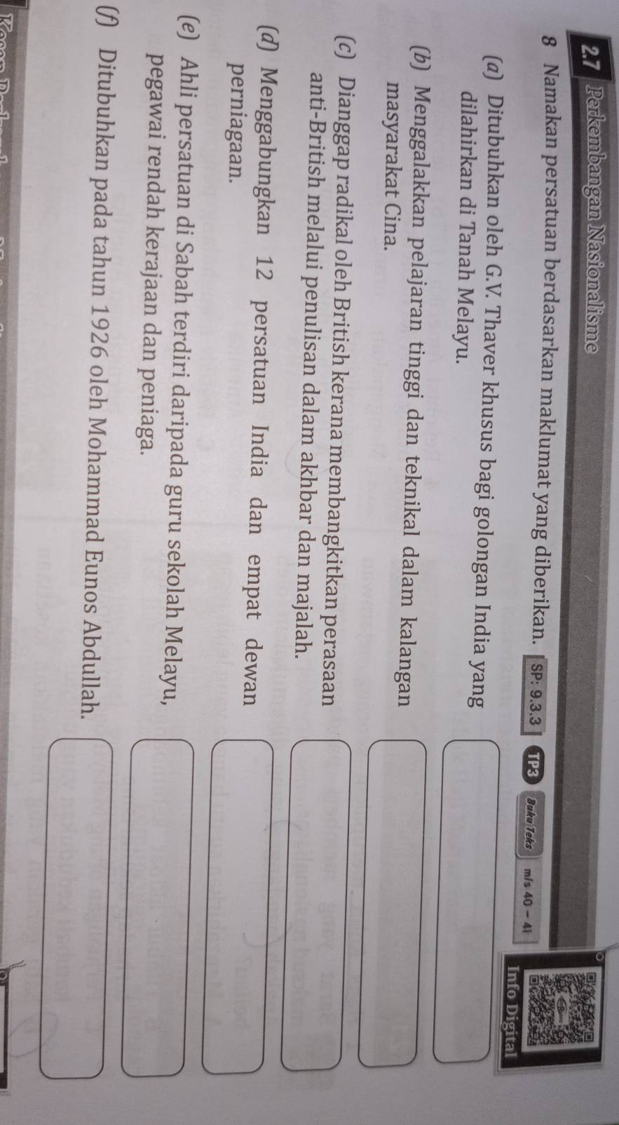 2.7 Perkembangan Nasionalisme 
8 Namakan persatuan berdasarkan maklumat yang diberikan. SP:9.3.3 TP3 Buku Teks m/s 40-41
Info Digital 
(@) Ditubuhkan oleh G.V. Thaver khusus bagi golongan India yang 
dilahirkan di Tanah Melayu. 
(b) Menggalakkan pelajaran tinggi dan teknikal dalam kalangan 
masyarakat Cina. 
(c) Dianggap radikal oleh British kerana membangkitkan perasaan 
anti-British melalui penulisan dalam akhbar dan majalah. 
(d) Menggabungkan 12 persatuan India dan empat dewan 
perniagaan. 
(e) Ahli persatuan di Sabah terdiri daripada guru sekolah Melayu, 
pegawai rendah kerajaan dan peniaga. 
(f) Ditubuhkan pada tahun 1926 oleh Mohammad Eunos Abdullah.