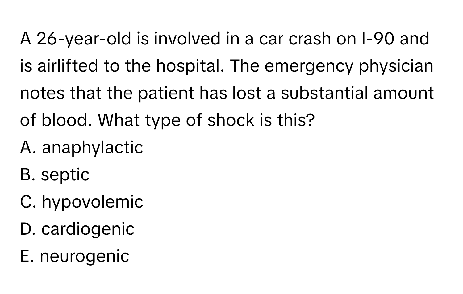 A 26-year-old is involved in a car crash on I-90 and is airlifted to the hospital. The emergency physician notes that the patient has lost a substantial amount of blood.  What type of shock is this?

A. anaphylactic
B. septic
C. hypovolemic
D. cardiogenic
E. neurogenic