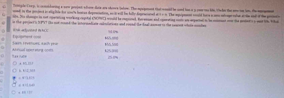 Temple Curp, is considering a new project whose data are shown below. The equipment that would be used has a 3-year mas lite. Under the new tar law, te empeent
used in the project is eligible for 100% bonus depreciation, so it will be fully depreciated at 1=0 The equipment would have a sem salsage value at the end of the prosct's
life. No change in net operating working capital (NOWC) would be required. Revenues and operating conts are expected to be constant over the presect's y year sif. Whai
is the project a NPV? Do not round the intermediate calculations and round the final answer to the nearest whole sumber
Risk adjusted WACC 10.0%
Equipment cost $65.000
Sales revenues, each year $55.500
Annual operating costs $25.000
Tax rate 25.0%
0 a. $5,357
a b. $12,369
a c. $13,825
d. 310.849
η. $8.137