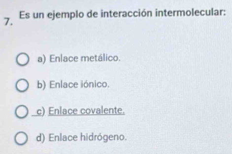 Es un ejemplo de interacción intermolecular:
a) Enlace metálico.
b) Enlace iónico.
c) Enlace covalente.
d) Enlace hidrógeno.